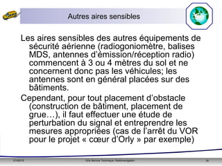 21/05/15 Orly Service Technique: Radionavigation 35
Autres aires sensibles
Les aires sensibles des autres équipements de
sécurité aérienne (radiogoniomètre, balises
MDS, antennes d’émission/réception radio)
commencent à 3 ou 4 mètres du sol et ne
concernent donc pas les véhicules; les
antennes sont en général placées sur des
bâtiments.
Cependant, pour tout placement d’obstacle
(construction de bâtiment, placement de
grue…), il faut effectuer une étude de
perturbation du signal et entreprendre les
mesures appropriées (cas de l’arrêt du VOR
pour le projet « cœur d’Orly » par exemple)
 