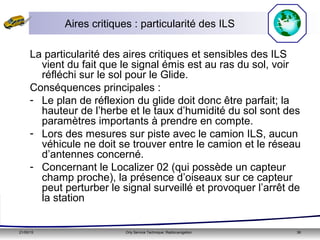 21/05/15 Orly Service Technique: Radionavigation 36
Aires critiques : particularité des ILS
La particularité des aires critiques et sensibles des ILS
vient du fait que le signal émis est au ras du sol, voir
réfléchi sur le sol pour le Glide.
Conséquences principales :
- Le plan de réflexion du glide doit donc être parfait; la
hauteur de l’herbe et le taux d’humidité du sol sont des
paramètres importants à prendre en compte.
- Lors des mesures sur piste avec le camion ILS, aucun
véhicule ne doit se trouver entre le camion et le réseau
d’antennes concerné.
- Concernant le Localizer 02 (qui possède un capteur
champ proche), la présence d’oiseaux sur ce capteur
peut perturber le signal surveillé et provoquer l’arrêt de
la station
 