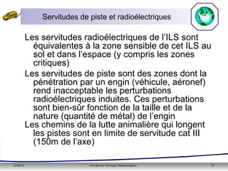21/05/15 Orly Service Technique: Radionavigation 37
Servitudes de piste et radioélectriques
Les servitudes radioélectriques de l’ILS sont
équivalentes à la zone sensible de cet ILS au
sol et dans l’espace (y compris les zones
critiques)
Les servitudes de piste sont des zones dont la
pénétration par un engin (véhicule, aéronef)
rend inacceptable les perturbations
radioélectriques induites. Ces perturbations
sont bien-sûr fonction de la taille et de la
nature (quantité de métal) de l’engin
Les chemins de la lutte animalière qui longent
les pistes sont en limite de servitude cat III
(150m de l’axe)
 