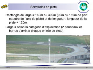 21/05/15 Orly Service Technique: Radionavigation 38
Servitudes de piste
Rectangle de largeur 180m ou 300m (90m ou 150m de part
et autre de l’axe de piste) et de longueur : longueur de la
piste + 120m
Largeur selon la catégorie d’exploitation (2 panneaux et
barres d’arrêt à chaque entrée de piste)
 