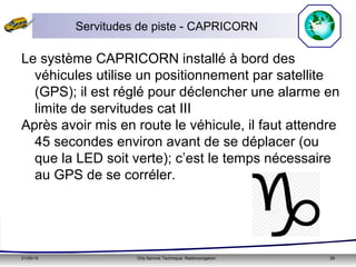 21/05/15 Orly Service Technique: Radionavigation 39
Servitudes de piste - CAPRICORN
Le système CAPRICORN installé à bord des
véhicules utilise un positionnement par satellite
(GPS); il est réglé pour déclencher une alarme en
limite de servitudes cat III
Après avoir mis en route le véhicule, il faut attendre
45 secondes environ avant de se déplacer (ou
que la LED soit verte); c’est le temps nécessaire
au GPS de se corréler.
 