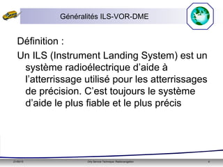 21/05/15 Orly Service Technique: Radionavigation 4
Généralités ILS-VOR-DME
Définition :
Un ILS (Instrument Landing System) est un
système radioélectrique d’aide à
l’atterrissage utilisé pour les atterrissages
de précision. C’est toujours le système
d’aide le plus fiable et le plus précis
 