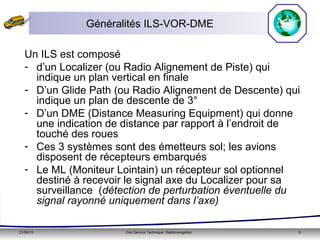 21/05/15 Orly Service Technique: Radionavigation 5
Généralités ILS-VOR-DME
Un ILS est composé
- d’un Localizer (ou Radio Alignement de Piste) qui
indique un plan vertical en finale
- D’un Glide Path (ou Radio Alignement de Descente) qui
indique un plan de descente de 3°
- D’un DME (Distance Measuring Equipment) qui donne
une indication de distance par rapport à l’endroit de
touché des roues
- Ces 3 systèmes sont des émetteurs sol; les avions
disposent de récepteurs embarqués
- Le ML (Moniteur Lointain) un récepteur sol optionnel
destiné à recevoir le signal axe du Localizer pour sa
surveillance (détection de perturbation éventuelle du
signal rayonné uniquement dans l’axe)
 
