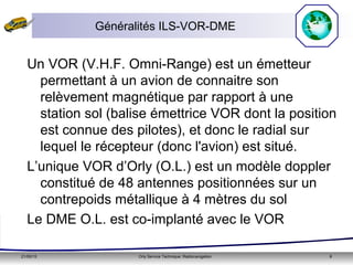 21/05/15 Orly Service Technique: Radionavigation 8
Généralités ILS-VOR-DME
Un VOR (V.H.F. Omni-Range) est un émetteur
permettant à un avion de connaitre son
relèvement magnétique par rapport à une
station sol (balise émettrice VOR dont la position
est connue des pilotes), et donc le radial sur
lequel le récepteur (donc l'avion) est situé.
L’unique VOR d’Orly (O.L.) est un modèle doppler
constitué de 48 antennes positionnées sur un
contrepoids métallique à 4 mètres du sol
Le DME O.L. est co-implanté avec le VOR
 