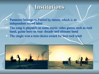 Institutions Paramore belongs to Fueled by ramen, which is an independent record label The song is playable on some music video games such as rock band, guitar hero on tour: decade and ultimate band The single won a teen choice award for best rock track 