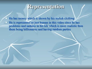 Representation He has money which is shown by his stylish clothing  He is represented as just human in this video since he has problems and sadness in his life which is more realistic then them being billionaires and having random parties 