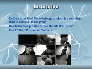 Institution Def jam is the label Ne-yo belongs to which is a subsidiary label to universal music group  Reached a peak position of 3 on the UK R’n’B chart Has  17,340,036 views on YouTube 
