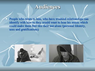 Audiences People who relate to him, who have troubled relationships can identify with him so they would want to hear his music which could make them feel like their not alone (personal Identity, uses and gratifications) 
