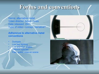 Forms and conventions Genre: alternative metal  Video director: Adam Jones Date released: 2001 Type of video: concept, narrative?  Adherence to alternative metal conventions  Dystopia Low key lighting  Low and high angles Different species  Pale, gothic mise en scene 