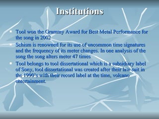 Institutions Tool won the Grammy Award for Best Metal Performance for the song in 2002 Schism is renowned for its use of uncommon time signatures and the frequency of its meter changes. In one analysis of the song the song alters meter 47 times Tool belongs to tool dissertational which is a subsidiary label of Sony, tool dissertational was created after their law suit in the 1990’s with their record label at the time, volcano entertainment.  