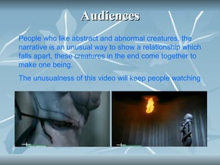 Audiences People who like abstract and abnormal creatures, the narrative is an unusual way to show a relationship which falls apart, these creatures in the end come together to make one being.  The unusualness of this video will keep people watching   