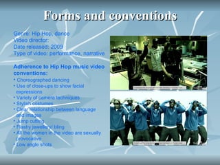Forms and conventions Genre: Hip Hop, dance Video director:  Date released: 2009 Type of video: performance, narrative  Adherence to Hip Hop music video conventions: Choreographed dancing Use of close-ups to show facial  expressions Variety of camera techniques Stylish costumes Clear relationship between language  and images Jump cutting Flashy jewellery/ bling All the women in the video are sexually  provocative Low angle shots 
