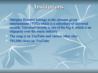 Institutions Marques Houston belongs to the ultimate group entertainment (TUG) which is a subsidiary of universal records. Universal records is one of the big 4, which is an oligopoly over the music industry The song is on YouTube and various other sites 795,096 views on YouTube 