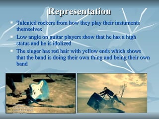 Representation Talented rockers from how they play their instuments themselves  Low angle on guitar players show that he has a high status and he is idolized The singer has red hair with yellow ends which shows that the band is doing their own thing and being their own band 