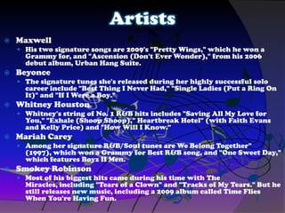 Artists
 Maxwell
 His two signature songs are 2009's "Pretty Wings," which he won a
Grammy for, and "Ascension (Don't Ever Wonder)," from his 2006
debut album, Urban Hang Suite.
 Beyonce
 The signature tunes she's released during her highly successful solo
career include "Best Thing I Never Had," "Single Ladies (Put a Ring On
It)" and "If I Were a Boy."
 Whitney Houston
 Whitney's string of No. 1 R&B hits includes "Saving All My Love for
You," "Exhale (Shoop Shoop)," Heartbreak Hotel" (with Faith Evans
and Kelly Price) and "How Will I Know."
 Mariah Carey
 Among her signature R&B/Soul tunes are We Belong Together"
(1997), which won a Grammy for Best R&B song, and "One Sweet Day,"
which features Boyz II Men.
 Smokey Robinson
 Most of his biggest hits came during his time with The
Miracles, including "Tears of a Clown" and "Tracks of My Tears." But he
still releases new music, including a 2009 album called Time Flies
When You're Having Fun.
 