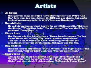 Artists
 Al Green
 His signature songs are 1971's "Let's Stay Together" and 1973's "Call
Me." Both were top three hits on the R&B and pop charts. But maybe
his best known song today is 1977's "Love and Happiness."
 Ronald Isley
 He and his brothers are best known for sexy R&B songs like "Between
the Sheets," "Who's That Lady," "For the Love of You" and the R. Kelly-
produced "Contagious."
 Diana Ross
 Her biggest solo hits include 1975's "Theme from Mahogany (Do You
Know Where You're Going To)" and a 1978 duet with Michael
Jackson, "Ease on Down the Road." Both songs were from the
soundtracks of movies she starred in: Mahogany and The Wiz.
 Ray Charles
 His most famous hits include "I Got a Woman," "The Night Time (Is the
Right Time)," "Hit the Road, Jack" and "Georgia On My Mind."
 Sam Cooke
 Among his legendary hits are "Chain Gang (1960); "Cupid" and
"Twistin' the Night Away," both in 1961; 1963's "Another Saturday
Night;" and the 1964 civil rights anthem "A Change is Gonna Come."
 