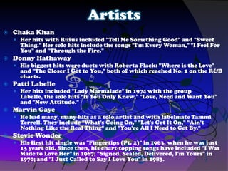 Artists
 Chaka Khan
 Her hits with Rufus included "Tell Me Something Good" and "Sweet
Thing." Her solo hits include the songs "I'm Every Woman," "I Feel For
You" and "Through the Fire."
 Donny Hathaway
 His biggest hits were duets with Roberta Flack: "Where is the Love"
and "The Closer I Get to You," both of which reached No. 1 on the R&B
charts.
 Patti Labelle
 Her hits included "Lady Marmalade" in 1974 with the group
Labelle, the solo hits "If You Only Knew," "Love, Need and Want You"
and "New Attitude."
 Marvin Gaye
 He had many, many hits as a solo artist and with labelmate Tammi
Terrell. They include "What's Going On," "Let's Get It On," "Ain't
Nothing Like the Real Thing" and "You're All I Need to Get By."
 Stevie Wonder
 His first hit single was "Fingertips (Pt. 2)" in 1963, when he was just
13 years old. Since then, his chart-topping songs have included "I Was
Made to Love Her" in 1967; "Signed, Sealed, Delivered, I'm Yours" in
1970; and "I Just Called to Say I Love You" in 1983.
 