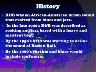 History
 R&B was an African-American urban sound
that evolved from blues and jazz.
 In the late 1940′s R&B was described as
rocking and jazz based with a heavy and
insistent beat.
 By the 1950′s R&B was starting to define
the sound of Rock n Roll.
 By the 1960′s rhythm and blues would
include soul music.
 