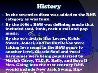 History
 In the seventies disco was added to the R&B
category as was funk.
 By the 1980′s R&B was defining music that
included soul, funk, rock n roll and pop
music.
 By the 90′s artists like Levert, Keith
Sweat, Jodeci, and BellBivDeVoe were
taking love songs in the R&B genre to
another level. Classic-Soul and vocal
harmonies were being popularized by
Mariah Carey, TLC, R. Kelly, and Boyz II
Men. Going into the 21st century R&B
would include New Jack Swing, Hip-
 
