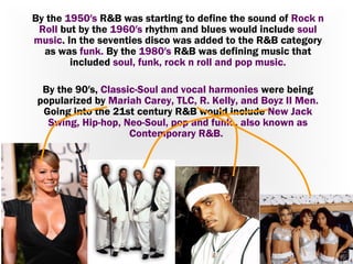 By the 1950′s R&B was starting to define the sound of Rock n
Roll but by the 1960′s rhythm and blues would include soul
music. In the seventies disco was added to the R&B category
as was funk. By the 1980′s R&B was defining music that
included soul, funk, rock n roll and pop music.
By the 90′s, Classic-Soul and vocal harmonies were being
popularized by Mariah Carey, TLC, R. Kelly, and Boyz II Men.
Going into the 21st century R&B would include New Jack
Swing, Hip-hop, Neo-Soul, pop and funk., also known as
Contemporary R&B.

 
