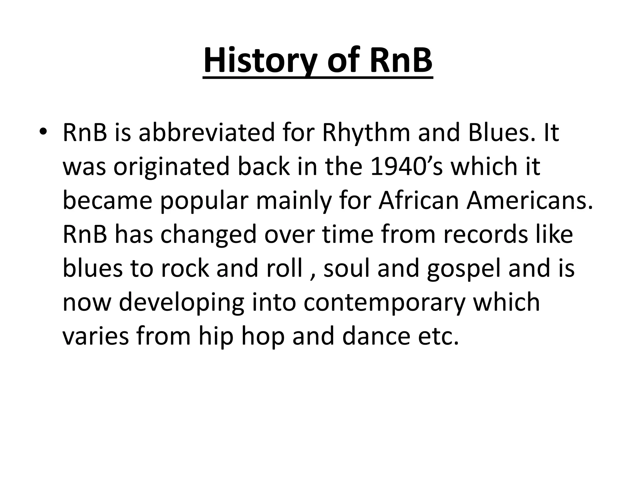 History of RnB
• RnB is abbreviated for Rhythm and Blues. It
was originated back in the 1940’s which it
became popular mainly for African Americans.
RnB has changed over time from records like
blues to rock and roll , soul and gospel and is
now developing into contemporary which
varies from hip hop and dance etc.