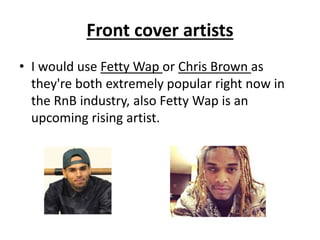 Front cover artists
• I would use Fetty Wap or Chris Brown as
they're both extremely popular right now in
the RnB industry, also Fetty Wap is an
upcoming rising artist.
 
