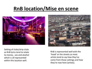 RnB location/Mise en scene
Setting of clubs/strip clubs
as RnB lyrics tend to relate
to money , sex and alcohol
which is all represented
within this location well.
RnB is represented well with the
‘hood’ or the streets as most
artists tend to say how they’ve
come from those settings and how
they’re now here (artists).
 