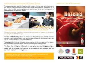 HONG KONG CHEFS ASSOCIATION LIVE COOKING LOUNGE                                                TABASCO HOT CHEF TEAM CHALLENGE

This is a special oasis for chefs. Away from their kitchens they can relax with refreshments
and chat with colleagues. Featuring live cooking, pastry demonstrations and a fridge full of
beer! This is the ideal networking opportunity for all of Hong Kong’s hard working chefs to
get together and for networking and fun.




THE HONG KONG YOUNG CHEFS CLUB HOT CHEF TEAM CHALLENGE 2009
Following the success of last years competition we have upped the ante and the excitement
is building for the 2009 Challenge:

Tuesday and Wednesday will see the finest young chefs in Hong Kong do battle to create
dishes to inspire and overwhelm. The panel of expert judges will then decide on who will
win the coverted title: Hong Kong Hot Chef Winner
Thursday will be the climax of this epic culinary duel as the Hong Kong winners will take on
the winners from Singapore in one of Asian cuisines biggest cooking rivalries.
The Grand Final will Begin at 2:30pm with the prize-giving ceremony taking place at 5pm.
Please drop by and show your support to our local team and you may even have the
opportunity to sample the winning dishes.


   “Restaurant and Bar Hong Kong is THE rendez-vous for the Hong Kong F&B
   community that none of us would want to miss!!”
   Christophe Vrignaud Head of Operations - F&B, Agnes b. HK Limited
 
