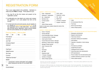 REGISTRATION FORM




                                                                                                                                                                      vi


                                                                                                                                                                             Th u
                                                                                                                                                                        st

                                                                                                                                                                                  is

                                                                                                                                                                               is r
                                                                                                                                                                          or

                                                                                                                                                                                 yo K
                                                                                                                                                                                   TI
                                                                                                                                                                                     C
This is your visitor ticket to the exhibition. Admission is
trade only and FREE of charge. Three options for you:           Question 1 - Nature of your business.




                                                                                                                                                                                       ET
                                                                     Hotel - Independent                Hotel - group
1. You may fill out the form below and present at the




                                                                                                                                                                                         !
   registration counter.                                             Restaurant - independent           Restaurant - group
                                                                     Bar - independent                  Bar - group
2. As alternative you may attach your name card, answer              Members Club                       Night Club                 Question 3 - What other industry events do you attend?
   the questions 1 to 4, and present the form at the                                                                                     Hofex
                                                                     Contract Caterer                   Architect or Designer
   counter.
                                                                     Press                              Supplier / Distributor           HK International Wine Fair
3. For fast track entry and avoid queues, pls pre-register on        Others (Please specify)                                             Food Expo
   our website at www.restaurantandbarhk.com or fax                                                                                      Wine & Gourmet Macau
                                                                If part of a chain group, please indicate the name of the
   this registration form to +852 3905 9338. The website        parent company:                                                          Others (Please specify)
   also provides group registration where several people
   from the same address can pre-register at once.              Question 2 - Please specify your role
                                                                     Owner / Proprietor                                            Question 4 - How did you hear about us? Check all that applies:
Personal Details * - Must be filled                                                                                                      Newspaper advertisement
                                                                     General Manager
Title*       Mr         Ms          Mrs                                                                                                  Magazine advertisement
                                                                     Food & Beverage Director / Manager
First Name*                                                          Purchasing Director / Manager                                       Trade show directory

Surname*                                                             Head Quarter Director                                               Association meeting and newsletters

                                                                     Human Resources Director / Manager                                  Direct Mailing
Job Title*
                                                                     Marketing or Sales Director / Manager                               Organiser’s newsletter or ticket mailings
Company Name*
                                                                     Manager (Please specify)                                            Email
Address*
                                                                     Head / Executive Chef                                               Promotions by exhibitors

                                                                     Chef                                                                Google/internet search
City/Town*                                                           Sommelier                                                           Colleagues/Friend’s referral
State/Province                                                       Bar Staff                                                           Hong Kong Island tram advertisement

Zip Code                                                             Restaurant Staff                                                    MTR advertisement

                                                                     IT Director / Manager                                               Phone invitation from the telemarketing team
Country*
                                                                     Architect or Designer                                               Invitations delivered in person to your shop
Telephone Number*
                                                                     Others (Please specify)                                             Others (please specify)
Mobile
      I would like to receive information and updates            This form can be used on the day you visit if you have not pre registered. There will be plenty additional ones at the
      about Restaurant and Bar HK via mobile SMS.                Expo entrance for your colleagues.

Fax                                                              Admission is FREE and trade only. General public and minors under 18 will not be permitted. The organiser reserves
                                                                 the right to verify trade identity of any visitors (i.e. through business cards and staff I.D.) and refuse admission when
Email Address*                                                   deemed inappropriate.
 