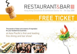 THIS CONTAINS YOUR         FREE TICKET
                         If you would like more tickets for group registration, please visit www.restaurantandbarhk.com




Thousands of ideas and oceans of inspiration
for your foodservice business -
at Asia Pacific’s first and leading
fine dining and bar show!
 