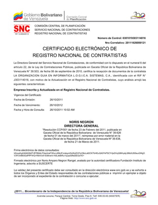 COMISIÓN CENTRAL DE PLANIFICACIÓN
                     SERVICIO NACIONAL DE CONTRATACIONES
 RIF: G-20002451-8   REGISTRO NACIONAL DE CONTRATISTAS
                                                                         Número de Control: 0301019303114016
                                                                                Nro Correlativo: 20111026000121

                        CERTIFICADO ELECTRÓNICO DE
                     REGISTRO NACIONAL DE CONTRATISTAS
La Directora General del Servicio Nacional de Contrataciones, de conformidad con lo dispuesto en el numeral 6 del
artículo 22, de la Ley de Contrataciones Públicas, publicada en Gaceta Oficial de la República Bolivariana de
Venezuela N° 39.503, de fecha 06 de septiembre de 2010, certifica la recepción de documentos de la contratista
LA ORGANIZACION GUIA EN INFORMATICA L.O.G.I.C.A. SISTEMAS, C.A., identificada con el RIF N°
J303114016, con motivo de la Actualización en el Registro Nacional de Contratistas, cuyo análisis arrojó las
siguientes características:

Empresa Inscrita y Actualizada en el Registro Nacional de Contratistas.
Vigencia del Certificado
Fecha de Emisión:                26/10/2011

Fecha de Vencimiento:            26/10/2012
Fecha y Hora de Consulta:        26/10/2011 10:02 AM



                                                 NORIS NEGRON
                                              DIRECTORA GENERAL
                           "Resolución CCP/001 de fecha 23 de Febrero del 2011, publicada en
                            Gaceta Oficial de la República Bolivariana de Venezuela N° 39.626
                            de fecha 01 de marzo del 2011", reimpresa por error material en la
                            Gaceta Oficial de la República Bolivariana de Venezuela Nº 39.638,
                                               de fecha 21 de Marzo de 2011.


Firma electrónica de datos consultados:
bSvsyKyjiHbNX0b6TJfl79NbtLFQamhaF3DuLz9NtJFvrqlqymDyWyiDVFpV9loLa82CKTbHEuQA0YkPSCYrtjxDVqG8KhykjL8Mzfc26SeuGWgO
V3fYch8M3GdPlPF4rQ+R9riVcK+E66ramr-HdLdkBiRu+syzp0dNaSEGsYE=

Firmado electrónico por Noris Amparo Negron Rangel, avalado por la autoridad certificadora Fundación Instituto de
Ingenieria, adscrito a SUSCERTE

La validez del presente certificado debe ser consultado en la dirección electrónica www.snc.gob.ve y se exhorta a
todos los Órganos y Entes del Estado responsables de las contrataciones públicas a imprimir un ejemplar a objeto
de ser incorporado al expediente de la contratación o concurso a ejecutar.
 