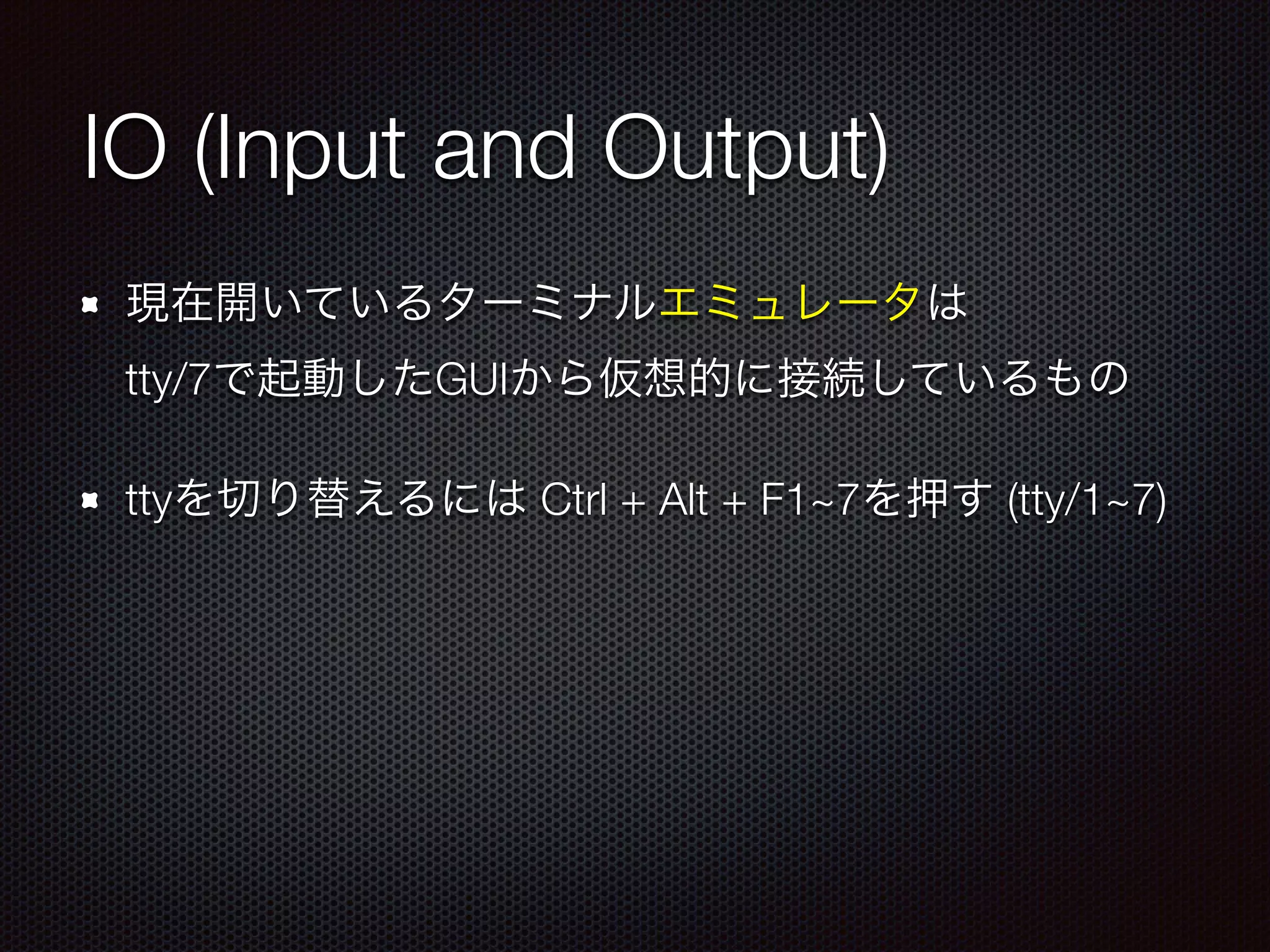 IO (Input and Output)
現在開いているターミナルエミュレータは 
tty/7で起動したGUIから仮想的に接続しているもの
ttyを切り替えるには Ctrl + Alt + F1~7を押す (tty/1~7)
 