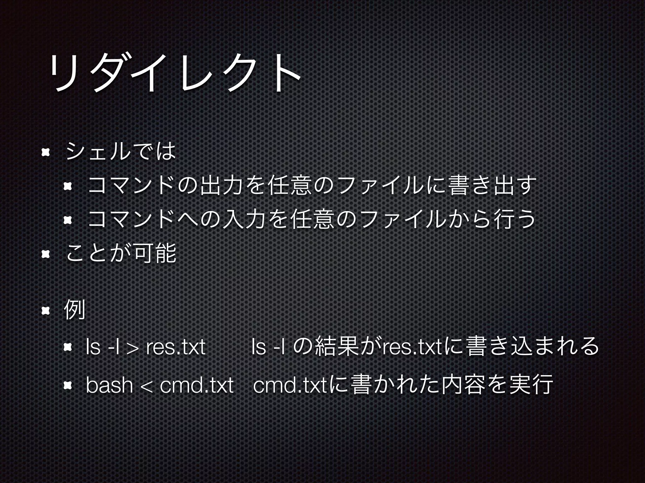 リダイレクト
シェルでは
コマンドの出力を任意のファイルに書き出す
コマンドへの入力を任意のファイルから行う
ことが可能
例
ls -l > res.txt  ls -l の結果がres.txtに書き込まれる
bash < cmd.txt cmd.txtに書かれた内容を実行
 
