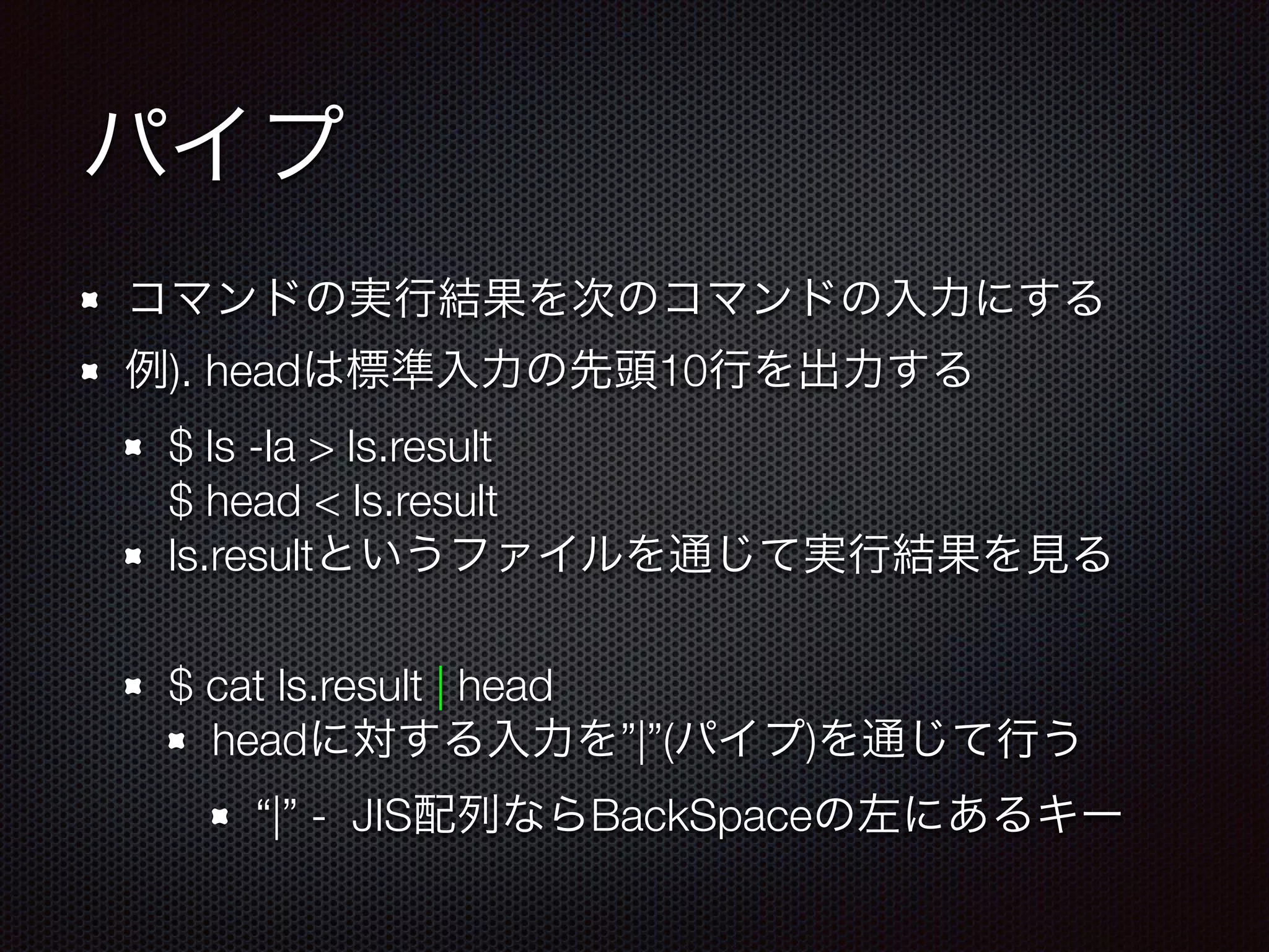 パイプ
コマンドの実行結果を次のコマンドの入力にする
例). headは標準入力の先頭10行を出力する
$ ls -la > ls.result 
$ head < ls.result
ls.resultというファイルを通じて実行結果を見る
!
$ cat ls.result | head
headに対する入力を”|”(パイプ)を通じて行う
“|” - JIS配列ならBackSpaceの左にあるキー
 