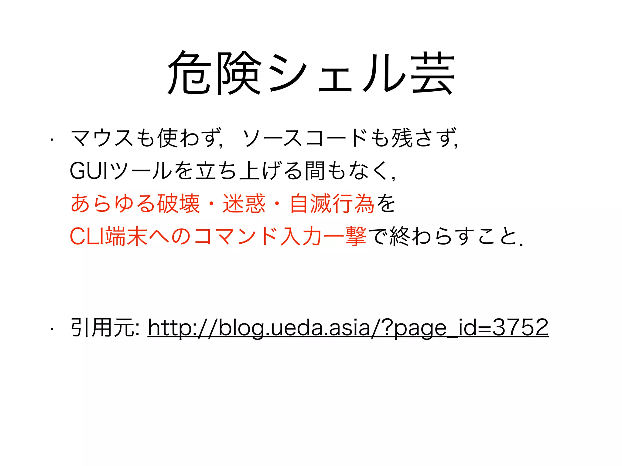 危険シェル芸
• マウスも使わず，ソースコードも残さず， 
GUIツールを立ち上げる間もなく， 
あらゆる破壊・迷惑・自滅行為を 
CLI端末へのコマンド入力一撃で終わらすこと．
!
• 引用元: http://blog.ueda.asia/?page_id=3752
 