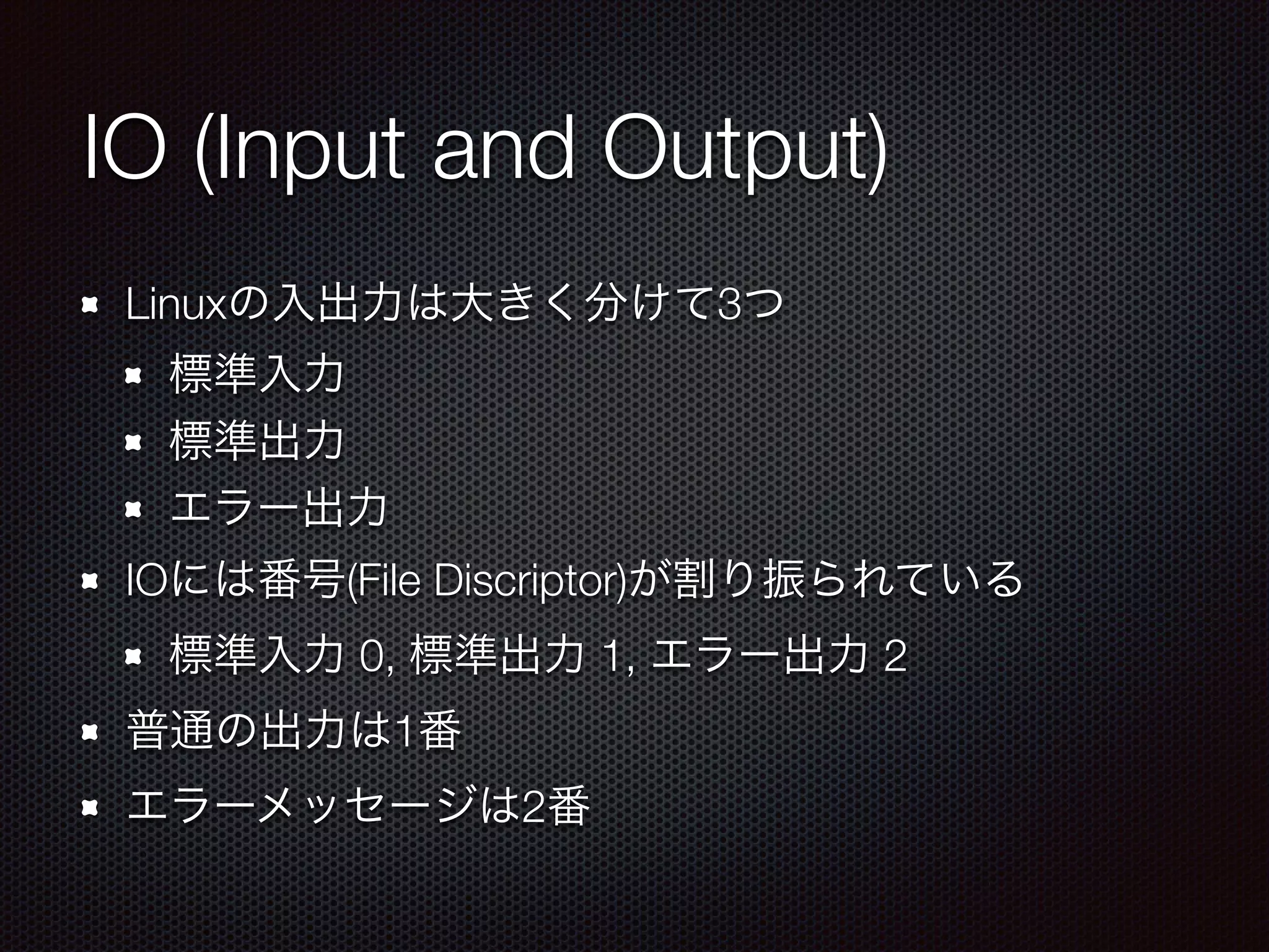 IO (Input and Output)
Linuxの入出力は大きく分けて3つ
標準入力
標準出力
エラー出力
IOには番号(File Discriptor)が割り振られている
標準入力 0, 標準出力 1, エラー出力 2
普通の出力は1番
エラーメッセージは2番
 