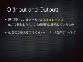 IO (Input and Output)
現在開いているターミナルエミュレータは 
tty/7で起動したGUIから仮想的に接続しているもの
ttyを切り替えるには Ctrl + Alt + F1~7を押す (tty/1~7)
 