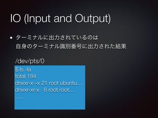 IO (Input and Output)
ターミナルに出力されているのは 
自身のターミナル識別番号に出力された結果
$ ls -la
total 184
drwxr-x--x 21 root ubuntu…
drwxr-xr-x 6 root root…
….
/dev/pts/0
 