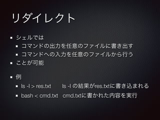 リダイレクト
シェルでは
コマンドの出力を任意のファイルに書き出す
コマンドへの入力を任意のファイルから行う
ことが可能
例
ls -l > res.txt  ls -l の結果がres.txtに書き込まれる
bash < cmd.txt cmd.txtに書かれた内容を実行
 