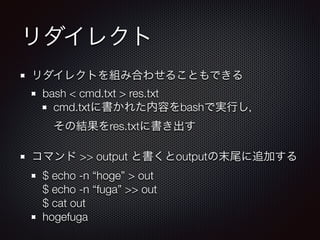 リダイレクト
リダイレクトを組み合わせることもできる
bash < cmd.txt > res.txt
cmd.txtに書かれた内容をbashで実行し， 
その結果をres.txtに書き出す
コマンド >> output と書くとoutputの末尾に追加する
$ echo -n “hoge” > out 
$ echo -n “fuga” >> out 
$ cat out
hogefuga
 