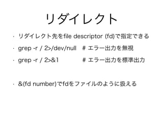 リダイレクト
• リダイレクト先をﬁle descriptor (fd)で指定できる
• grep -r / 2>/dev/null # エラー出力を無視
• grep -r / 2>&1 # エラー出力を標準出力
!
• &(fd number)でfdをファイルのように扱える
 