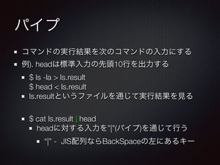 パイプ
コマンドの実行結果を次のコマンドの入力にする
例). headは標準入力の先頭10行を出力する
$ ls -la > ls.result 
$ head < ls.result
ls.resultというファイルを通じて実行結果を見る
!
$ cat ls.result | head
headに対する入力を”|”(パイプ)を通じて行う
“|” - JIS配列ならBackSpaceの左にあるキー
 