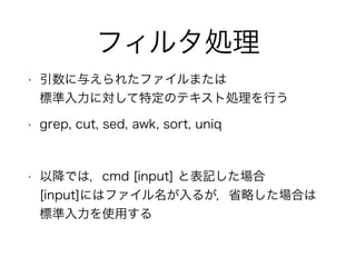 フィルタ処理
• 引数に与えられたファイルまたは 
標準入力に対して特定のテキスト処理を行う
• grep, cut, sed, awk, sort, uniq
!
• 以降では，cmd [input] と表記した場合 
[input]にはファイル名が入るが，省略した場合は
標準入力を使用する
 