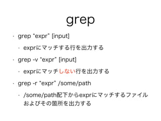 grep
• grep expr [input]
• exprにマッチする行を出力する
• grep -v expr [input]
• exprにマッチしない行を出力する
• grep -r expr /some/path
• /some/path配下からexprにマッチするファイル
およびその箇所を出力する
 