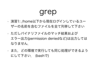 grep
• 演習1: /home以下から現在ログインしているユー
ザーの名前を含むファイルを全て列挙して下さい
• ただしバイナリファイルのマッチ結果および 
エラー出力(permission deniedなど)は出力しては
なりません．
• また，どの環境で実行しても同じ処理ができるよう
にして下さい． (bashで)
 