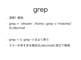 grep
• 演習1 解答:
• grep -r `whoami` /home ¦ grep -v matches
2>/dev/null
!
• grep -r と grep -v はよく使う
• エラーが多すぎる場合は/dev/nullに投げて無視
 