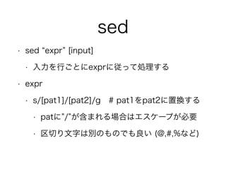 sed
• sed expr [input]
• 入力を行ごとにexprに従って処理する
• expr
• s/[pat1]/[pat2]/g # pat1をpat2に置換する
• patに / が含まれる場合はエスケープが必要
• 区切り文字は別のものでも良い (@,#,%など)
 