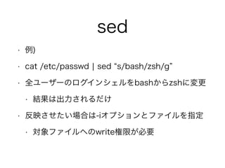sed
• 例)
• cat /etc/passwd ¦ sed s/bash/zsh/g
• 全ユーザーのログインシェルをbashからzshに変更
• 結果は出力されるだけ
• 反映させたい場合は-iオプションとファイルを指定
• 対象ファイルへのwrite権限が必要
 
