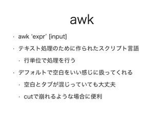awk
• awk expr [input]
• テキスト処理のために作られたスクリプト言語
• 行単位で処理を行う
• デフォルトで空白をいい感じに扱ってくれる
• 空白とタブが混じっていても大丈夫
• cutで崩れるような場合に便利
 
