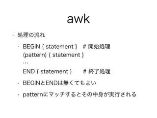 awk
• 処理の流れ
• BEGIN { statement } # 開始処理 
(pattern) { statement } 
… 
END { statement } # 終了処理
• BEGINとENDは無くてもよい
• patternにマッチするとその中身が実行される
 